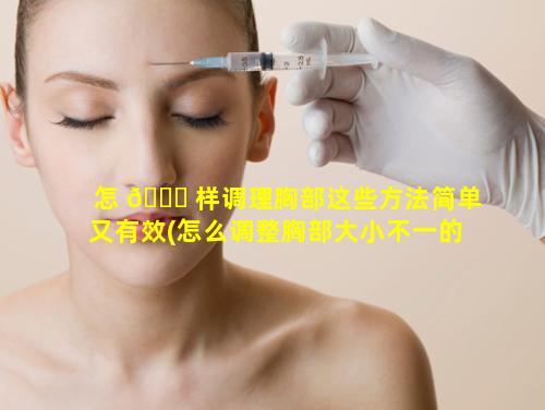 怎 🐕 样调理胸部这些方法简单又有效(怎么调整胸部大小不一的情况)